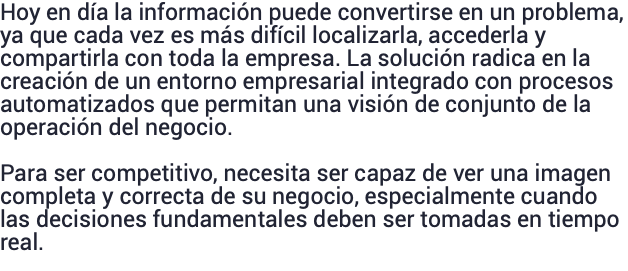 Hoy en día la información puede convertirse en un problema, ya que cada vez es más difícil localizarla, accederla y compartirla con toda la empresa. La solución radica en la creación de un entorno empresarial integrado con procesos automatizados que permitan una visión de conjunto de la operación del negocio. Para ser competitivo, necesita ser capaz de ver una imagen completa y correcta de su negocio, especialmente cuando las decisiones fundamentales deben ser tomadas en tiempo real.